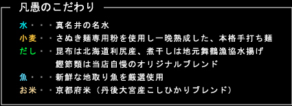 凡愚のこだわり
水・・・真名井の名水
小麦・・さぬき麺専用粉を使用し一晩熟成した、本格手打ち麺
だし・・昆布は北海道利尻産、煮干しは地元舞鶴漁協水揚げ
　　　　鰹節類は当店自慢のオリジナルブレンド
魚・・・新鮮な地取り魚を厳選使用
お米・・京都府米（丹後大宮産こしひかりブレンド）